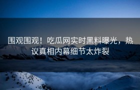 围观围观！吃瓜网实时黑料曝光，热议真相内幕细节太炸裂