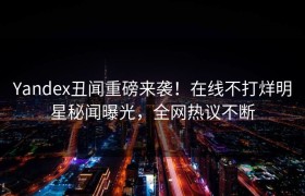 Yandex丑闻重磅来袭！在线不打烊明星秘闻曝光，全网热议不断