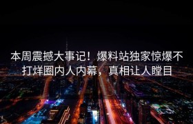 本周震撼大事记！爆料站独家惊爆不打烊圈内人内幕，真相让人瞠目