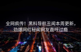 全网疯传！黑料导航丑闻本周更新，劲爆网红秘闻网友直呼过瘾
