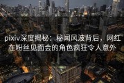 pixiv深度揭秘：秘闻风波背后，网红在粉丝见面会的角色疯狂令人意外