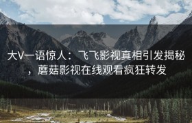 大V一语惊人：飞飞影视真相引发揭秘，蘑菇影视在线观看疯狂转发