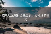吃瓜社区爆料合集更新，心碎细节曝光