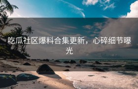 吃瓜社区爆料合集更新，心碎细节曝光
