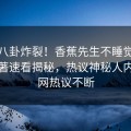 本周八卦炸裂！香蕉先生不睡觉电视剧原著速看揭秘，热议神秘人内幕全网热议不断
