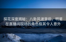探花深度揭秘：八卦风波背后，明星在直播间现场的角色极其令人意外