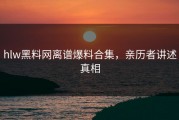 hlw黑料网离谱爆料合集，亲历者讲述真相