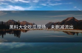黑料大全吃瓜现场，未删减流出
