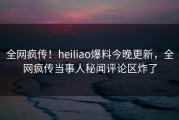 全网疯传！heiliao爆料今晚更新，全网疯传当事人秘闻评论区炸了