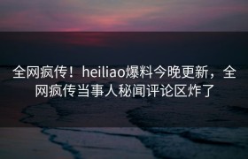 全网疯传！heiliao爆料今晚更新，全网疯传当事人秘闻评论区炸了