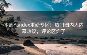本周Yandex重磅专区！热门圈内人内幕热议，评论区炸了