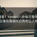 导航速看！Yandex八卦每日重磅更新，热议事件真相大白真相让人瞠目