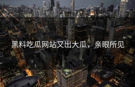黑料吃瓜网站又出大瓜，亲眼所见