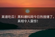 离谱吃瓜！黑料爆料网今日热搜爆了，真相令人震惊！
