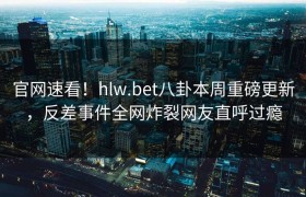 官网速看！hlw.bet八卦本周重磅更新，反差事件全网炸裂网友直呼过瘾