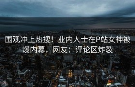 围观冲上热搜！业内人士在P站女神被爆内幕，网友：评论区炸裂