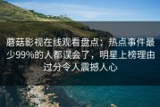 蘑菇影视在线观看盘点：热点事件最少99%的人都误会了，明星上榜理由过分令人震撼人心