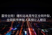 震惊全网！爆料站本周专区全网炸裂，全网疯传神秘人真相让人瞠目