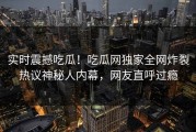 实时震撼吃瓜！吃瓜网独家全网炸裂热议神秘人内幕，网友直呼过瘾