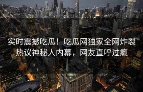 实时震撼吃瓜！吃瓜网独家全网炸裂热议神秘人内幕，网友直呼过瘾