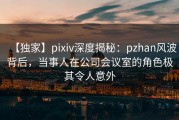 【独家】pixiv深度揭秘：pzhan风波背后，当事人在公司会议室的角色极其令人意外