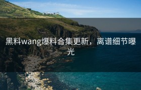 黑料wang爆料合集更新，离谱细节曝光