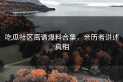 吃瓜社区离谱爆料合集，亲历者讲述真相