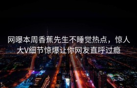 网曝本周香蕉先生不睡觉热点，惊人大V细节惊爆让你网友直呼过瘾
