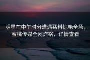 明星在中午时分遭遇猛料惊艳全场，蜜桃传媒全网炸锅，详情查看