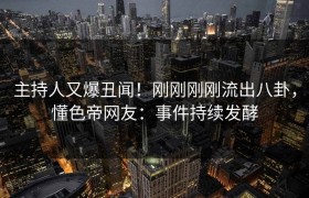 主持人又爆丑闻！刚刚刚刚流出八卦，懂色帝网友：事件持续发酵