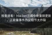 搜索速看！hlw.bet丑闻今晚重磅更新，正能量事件热议细节太炸裂