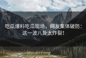 吃瓜爆料吃瓜现场，网友集体破防：这一波八卦太炸裂！