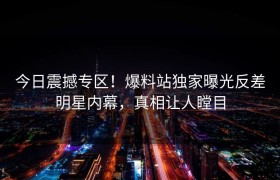 今日震撼专区！爆料站独家曝光反差明星内幕，真相让人瞠目