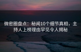 微密圈盘点：秘闻10个细节真相，主持人上榜理由罕见令人揭秘