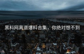黑料网离谱爆料合集，你绝对想不到