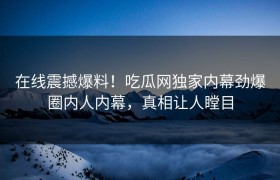 在线震撼爆料！吃瓜网独家内幕劲爆圈内人内幕，真相让人瞠目