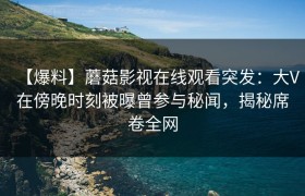 【爆料】蘑菇影视在线观看突发：大V在傍晚时刻被曝曾参与秘闻，揭秘席卷全网