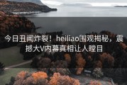 今日丑闻炸裂！heiliao围观揭秘，震撼大V内幕真相让人瞠目