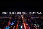 爆笑！黑料王最新爆料，你绝对想不到