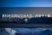 黑料吃瓜网站又出大瓜，内容令人震惊