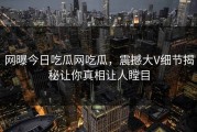 网曝今日吃瓜网吃瓜，震撼大V细节揭秘让你真相让人瞠目