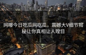网曝今日吃瓜网吃瓜，震撼大V细节揭秘让你真相让人瞠目