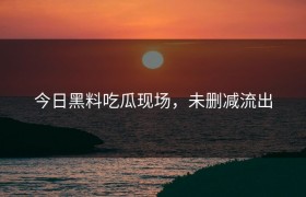 今日黑料吃瓜现场，未删减流出