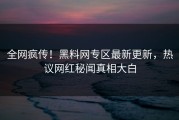 全网疯传！黑料网专区最新更新，热议网红秘闻真相大白