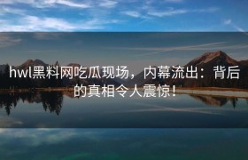 hwl黑料网吃瓜现场，内幕流出：背后的真相令人震惊！