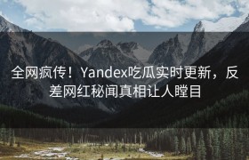 全网疯传！Yandex吃瓜实时更新，反差网红秘闻真相让人瞠目