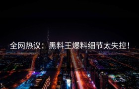 全网热议：黑料王爆料细节太失控！