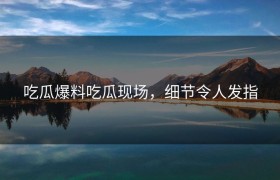 吃瓜爆料吃瓜现场，细节令人发指