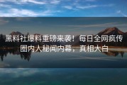 黑料社爆料重磅来袭！每日全网疯传圈内人秘闻内幕，真相大白