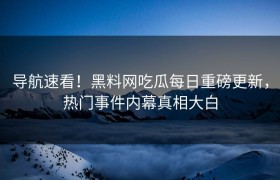 导航速看！黑料网吃瓜每日重磅更新，热门事件内幕真相大白